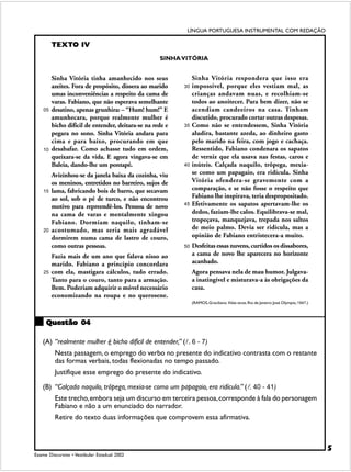 LÍNGUA PORTUGUESA INSTRUMENTAL COM REDAÇÃO

         TEXTO IV
                                                    SINHA VITÓRIA


         Sinha Vitória tinha amanhecido nos seus                Sinha Vitória respondera que isso era
         azeites. Fora de propósito, dissera ao marido     30   impossível, porque eles vestiam mal, as
         umas inconveniências a respeito da cama de             crianças andavam nuas, e recolhiam-se
         varas. Fabiano, que não esperava semelhante            todos ao anoitecer. Para bem dizer, não se
    05   desatino, apenas grunhira: – “Hum! hum!” E             acendiam candeeiros na casa. Tinham
         amunhecara, porque realmente mulher é                  discutido, procurado cortar outras despesas.
         bicho difícil de entender, deitara-se na rede e   35   Como não se entendessem, Sinha Vitória
         pegara no sono. Sinha Vitória andara para              aludira, bastante azeda, ao dinheiro gasto
         cima e para baixo, procurando em que                   pelo marido na feira, com jogo e cachaça.
    10   desabafar. Como achasse tudo em ordem,                 Ressentido, Fabiano condenara os sapatos
         queixara-se da vida. E agora vingava-se em             de verniz que ela usava nas festas, caros e
         Baleia, dando-lhe um pontapé.                     40   inúteis. Calçada naquilo, trôpega, mexia-
         Avizinhou-se da janela baixa da cozinha, viu           se como um papagaio, era ridícula. Sinha
         os meninos, entretidos no barreiro, sujos de           Vitória ofendera-se gravemente com a
    15   lama, fabricando bois de barro, que secavam            comparação, e se não fosse o respeito que
         ao sol, sob o pé de turco, e não encontrou             Fabiano lhe inspirava, teria despropositado.
         motivo para repreendê-los. Pensou de novo         45   Efetivamente os sapatos apertavam-lhe os
         na cama de varas e mentalmente xingou                  dedos, faziam-lhe calos. Equilibrava-se mal,
         Fabiano. Dormiam naquilo, tinham-se                    tropeçava, manquejava, trepada nos saltos
    20   acostumado, mas seria mais agradável                   de meio palmo. Devia ser ridícula, mas a
         dormirem numa cama de lastro de couro,                 opinião de Fabiano entristecera-a muito.
         como outras pessoas.                              50   Desfeitas essas nuvens, curtidos os dissabores,
         Fazia mais de um ano que falava nisso ao               a cama de novo lhe aparecera no horizonte
         marido. Fabiano a princípio concordara                 acanhado.
    25   com ela, mastigara cálculos, tudo errado.              Agora pensava nela de mau humor. Julgava-
         Tanto para o couro, tanto para a armação.              a inatingível e misturava-a às obrigações da
         Bem. Poderiam adquirir o móvel necessário              casa.
         economizando na roupa e no querosene.
                                                                (RAMOS, Graciliano. Vidas secas. Rio de Janeiro: José Olympio, 1947.)



     Questão 04

    (A) “realmente mulher é bicho difícil de entender,” (!. 6 - 7)
          Nesta passagem, o emprego do verbo no presente do indicativo contrasta com o restante
          das formas verbais, todas flexionadas no tempo passado.
          Justifique esse emprego do presente do indicativo.

    (B) “Calçada naquilo, trôpega, mexia-se como um papagaio, era ridícula.” (!. 40 - 41)
          Este trecho, embora seja um discurso em terceira pessoa, corresponde à fala do personagem
          Fabiano e não a um enunciado do narrador.
          Retire do texto duas informações que comprovem essa afirmativa.



                                                                                                                                        5
Exame Discursivo • Vestibular Estadual 2002
 