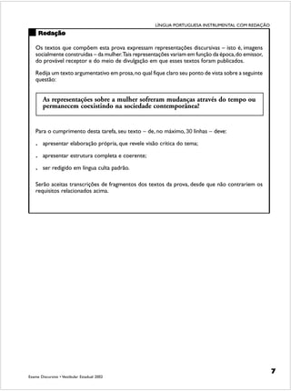 LÍNGUA PORTUGUESA INSTRUMENTAL COM REDAÇÃO
        Redação

    Os textos que compõem esta prova expressam representações discursivas – isto é, imagens
    socialmente construídas – da mulher. Tais representações variam em função da época, do emissor,
    do provável receptor e do meio de divulgação em que esses textos foram publicados.

    Redija um texto argumentativo em prosa, no qual fique claro seu ponto de vista sobre a seguinte
    questão:


         As representações sobre a mulher sofreram mudanças através do tempo ou
         permanecem coexistindo na sociedade contemporânea?


    Para o cumprimento desta tarefa, seu texto − de, no máximo, 30 linhas − deve:

    .    apresentar elaboração própria, que revele visão crítica do tema;

    .    apresentar estrutura completa e coerente;

    .    ser redigido em língua culta padrão.

    Serão aceitas transcrições de fragmentos dos textos da prova, desde que não contrariem os
    requisitos relacionados acima.




                                                                                                      7
Exame Discursivo • Vestibular Estadual 2002
 