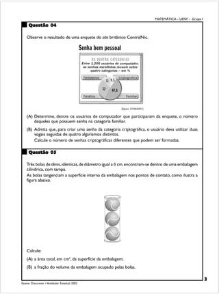 MATEMÁTICA - UENF - Grupo I
     Questão 04

    Observe o resultado de uma enquete do site britânico CentralNic.




                                                        (Época, 27/08/2001)


    (A) Determine, dentre os usuários de computador que participaram da enquete, o número
        daqueles que possuem senha na categoria familiar.
    (B) Admita que, para criar uma senha da categoria criptográfica, o usuário deva utilizar duas
        vogais seguidas de quatro algarismos distintos.
        Calcule o número de senhas criptográficas diferentes que podem ser formadas.

     Questão 05

    Três bolas de tênis, idênticas, de diâmetro igual a 6 cm, encontram-se dentro de uma embalagem
    cilíndrica, com tampa.
    As bolas tangenciam a superfície interna da embalagem nos pontos de contato, como ilustra a
    figura abaixo.




    Calcule:
    (A) a área total, em cm2, da superfície da embalagem;
    (B) a fração do volume da embalagem ocupado pelas bolas.

                                                                                                            3
Exame Discursivo • Vestibular Estadual 2002
 