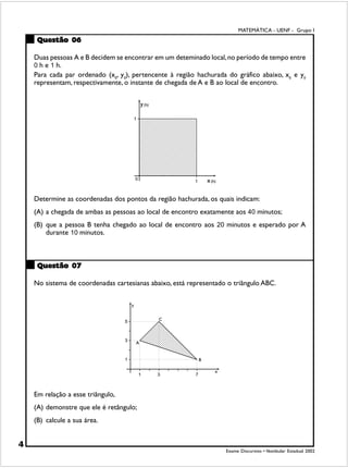 MATEMÁTICA - UENF - Grupo I
     Questão 06

    Duas pessoas A e B decidem se encontrar em um deteminado local, no período de tempo entre
    0 h e 1 h.
    Para cada par ordenado (x0, y0), pertencente à região hachurada do gráfico abaixo, x0 e y0
    representam, respectivamente, o instante de chegada de A e B ao local de encontro.




    Determine as coordenadas dos pontos da região hachurada, os quais indicam:
    (A) a chegada de ambas as pessoas ao local de encontro exatamente aos 40 minutos;
    (B) que a pessoa B tenha chegado ao local de encontro aos 20 minutos e esperado por A
        durante 10 minutos.



     Questão 07

    No sistema de coordenadas cartesianas abaixo, está representado o triângulo ABC.




    Em relação a esse triângulo,
    (A) demonstre que ele é retângulo;
    (B) calcule a sua área.


4
                                                                   Exame Discursivo • Vestibular Estadual 2002
 