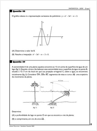 MATEMÁTICA - UENF - Grupo I

     Questão 08

    O gráfico abaixo é a representação cartesiana do polinômio y = x3 − 3x2 − x + 3.




    (A) Determine o valor de B.
    (B) Resolva a inequação x3 − 3x2 − x + 3 > 0.


     Questão 09

    A extremidade A de uma planta aquática encontra-se 10 cm acima da superfície da água de um
    lago (fig.1). Quando a brisa a faz balançar, essa extremidade toca a superfície da água no ponto B,
    situado a 10 3 cm do local em que sua projeção ortogonal C, sobre a água, se encontrava
    inicialmente (fig. 2). Considere OA , OB e BC segmentos de retas e o arco            uma trajetória
    do movimento da planta.




    Determine:
    (A) a profundidade do lago no ponto O em que se encontra a raiz da planta;
    (B) o comprimento, em cm, do arco         .

                                                                                                            5
Exame Discursivo • Vestibular Estadual 2002
 