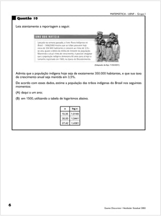 MATEMÁTICA - UENF - Grupo I
    Questão 10

    Leia atentamente a reportagem a seguir.




                                                             (Adaptado de Veja, 11/04/2001)



    Admita que a população indígena hoje seja de exatamente 350.000 habitantes, e que sua taxa
    de crescimento anual seja mantida em 3,5%.
    De acordo com esses dados, estime a população das tribos indígenas do Brasil nos seguintes
    momentos:
    (A) daqui a um ano;
    (B) em 1500, utilizando a tabela de logaritmos abaixo.




6
                                                                         Exame Discursivo • Vestibular Estadual 2002
 