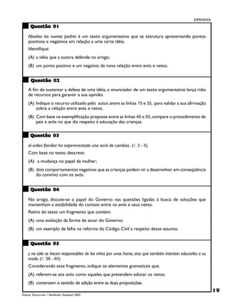 ESPANHOL

     Questão 01

    Abuelos: los nuevos padres é um texto argumentativo que se estrutura apresentando pontos
    positivos e negativos em relação a uma certa idéia.
    Identifique:
    (A) a idéia que a autora defende no artigo;
    (B) um ponto positivo e um negativo da nova relação entre avós e netos.


      Questão 02
    A fim de sustentar a defesa de uma idéia, o enunciador de um texto argumentativo lança mão
    de recursos para garantir a sua opinião.
    (A) Indique o recurso utilizado pelo autor, entre as linhas 15 e 35, para validar a sua afirmação
        sobre a relação entre avós e netos.
    (B) Com base na exemplificação proposta entre as linhas 46 e 55, compare o procedimento de
        pais e avós no que diz respeito à educação das crianças.

     Questão 03

    el orden familiar ha experimentado una serie de cambios. (!. 3 - 5)
    Com base no texto, descreva:
    (A) a mudança no papel da mulher;
    (B) dois comportamentos negativos que as crianças podem vir a desenvolver em conseqüência
        do convívio com os avós.


     Questão 04

    No artigo, discute-se o papel do Governo nas questões ligadas à busca de soluções que
    mantenham a estabilidade do contato entre os avós e seus netos.
    Retire do texto um fragmento que contém:
    (A) uma avaliação da forma de atuar do Governo;
    (B) um exemplo de falha na reforma do Código Civil a respeito desse assunto.


     Questão 05

    y no sólo se hacen responsables de los niños por unas horas, sino que también intentan educarles a su
    modo. (!. 38 - 40)
    Considerando esse fragmento, indique os elementos gramaticais que:
    (A) referem-se aos avós como aqueles que pretendem educar os netos;
    (B) constroem o sentido de adição entre as duas proposições.
                                                                                                             19
Exame Discursivo • Vestibular Estadual 2002
 