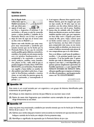 ESPANHOL


          TEXTO II
          QUERIDA GENTE:

          Hoy he llegado desde                            30   A mi regreso a Buenos Aires seguiré con las
          Lisboa hasta aquí en                                 labores diarias, pero les aseguro que para
          Madrid nuevamente,                                   un tipo casado, de 40 años (que no son
          solo que ahora para                                  muchos), con dos niños, haberse dado un
     05   esperar el vuelo que                                 gustazo como este vale la pena. También
          me lleva a Argentina el próximo 1 de            35   tantos días de soledad, sólo el “pedaleo”
          noviembre, y de paso ya que he conocido              diario me distraía un poco, me hace valorar
          tantos y tantos pueblos y ciudades de la             también muchas cosas, que, por supuesto,
          Península Ibérica con la bici, no podía              no hace falta venir a España para darse
     10   dejar de irme de aquí sin al menos estar             cuenta de ello, pero, viajar, conocer para
          un día o dos en Madrid (...).                   40   un bicho curioso como yo y como tantos
          Quiero ante todo decirles que estoy muy,             que lo hacemos, nos hace abrir el marote
          pero muy emocionado y satisfecho por                 para comprender más cosas, no me siento
          tamaña travesía que me he hecho por la               más que nadie en absoluto, me siento eso sí
     15   Península Ibérica de pe a pa, he conocido            como si hubiera encontrado más piezas de
          mucho, pueblos, gente, dialectos, costumbres,   45   este rompecabezas que es la vida misma.
          comidas, y he tocado con mis manos mucho             Este es mi último e-mail (¡esto de pedalear y
          arte y/o piedras fundamentales en la                 escribir... !, ¡la próxima puedo traer una
          antigüedad y he caminado y conocido                  secretaria... !) no los jorobo más. Y quiero
     20   torres, atalayas, castillos, rutas, hostales,        decirles que toda la información que tengo
          ríos, playas, en fin... todo, todo lo que se    50   respecto a este viaje (...) está disponible para
          puedan imaginar. Sí todo y bien, CON UNA             quienes quieran simplemente aprovechar mi
          BICICLETA, con mi bicicleta. Puedo hablar            humilde experiencia (...) y por supuesto SIN
          con orgullo y hasta hablar en nombre de              NINGÚN INTERÉS DE NINGÚN TIPO,
     25   ella también (¿me habré vuelto loco...?) que         sólo para aquellos que se respetan a sí mismos,
          todo lo hice/hicimos andando a nuestro          55   a la vida, a la naturaleza, y que les gusta mucho
          ritmo, en casi todos los puertos grosos de           como a mí “EL CICLOTURISMO”.
          España: caminando, y contemplando el
          paisaje. (...)                                                                     JUAN ALBERTO GALMES
                                                                                            http://www.infobiker.com.ar


      Questão 06
     Este texto é um e-mail enviado por um argentino a um grupo de leitores identificados pelo
     tratamento de querida gente.
     (A) Indique os dois objetivos centrais de Juan Alberto ao escrever esse e-mail.
     (B) Retire do texto dois fragmentos que contenham outros exemplos de que o enunciador se
         dirige diretamente ao seu leitor.

      Questão 07
     estoy muy, pero muy emocionado y satisfecho por tamaña travesía que me he hecho por la Península
     Ibérica de pe a pa, (!. 12 - 15)
     (A) Galmes usa o verbo estoy para mostrar como se sentia no momento em que escreve seu e-mail.
         Indique o sentido de he hecho, em relação à forma presente estoy.
     (B) Identifique o significado da expressão por la Península Ibérica de pe a pa.
20
                                                                                 Exame Discursivo • Vestibular Estadual 2002
 