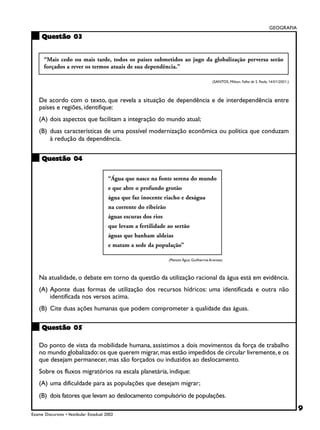 GEOGRAFIA
     Questão 03


      “Mais cedo ou mais tarde, todos os países submetidos ao jugo da globalização perversa serão
      forçados a rever os termos atuais de sua dependência.”

                                                                                            (SANTOS, Milton. Folha de S. Paulo, 14/01/2001.)



    De acordo com o texto, que revela a situação de dependência e de interdependência entre
    países e regiões, identifique:
    (A) dois aspectos que facilitam a integração do mundo atual;
    (B) duas características de uma possível modernização econômica ou política que conduzam
        à redução da dependência.


     Questão 04

                                        “Água que nasce na fonte serena do mundo
                                        e que abre o profundo grotão
                                        água que faz inocente riacho e deságua
                                        na corrente do ribeirão
                                        águas escuras dos rios
                                        que levam a fertilidade ao sertão
                                        águas que banham aldeias
                                        e matam a sede da população”

                                                                  (Planeta Água, Guilherme Arantes)



    Na atualidade, o debate em torno da questão da utilização racional da água está em evidência.
    (A) Aponte duas formas de utilização dos recursos hídricos: uma identificada e outra não
        identificada nos versos acima.
    (B) Cite duas ações humanas que podem comprometer a qualidade das águas.

     Questão 05

    Do ponto de vista da mobilidade humana, assistimos a dois movimentos da força de trabalho
    no mundo globalizado: os que querem migrar, mas estão impedidos de circular livremente, e os
    que desejam permanecer, mas são forçados ou induzidos ao deslocamento.
    Sobre os fluxos migratórios na escala planetária, indique:
    (A) uma dificuldade para as populações que desejam migrar;
    (B) dois fatores que levam ao deslocamento compulsório de populações.
                                                                                                                                               9
Exame Discursivo • Vestibular Estadual 2002
 