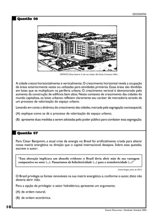GEOGRAFIA

      Questão 06




                                       (SPÓSITO, Eliseu Savério. A vida nas cidades. São Paulo: Contexto,1996.)



     A cidade cresce horizontalmente e verticalmente. O crescimento horizontal revela a ocupação
     de áreas anteriormente vazias ou utilizadas para atividades primárias. Essas áreas são divididas
     em lotes que se multiplicam na periferia urbana. O crescimento vertical é demonstrado pelo
     aumento da construção de edifícios bem altos. Neste contexto de crescimento das cidades do
     mundo capitalista, os lotes urbanos refletem claramente seu caráter de mercadoria através de
     um processo de valorização do espaço urbano.
     Levando em conta a dinâmica do crescimento das cidades, marcada pela segregação socioespacial,
     (A) explique como se dá o processo de valorização do espaço urbano;
     (B) apresente duas medidas a serem adotadas pelo poder público para combater essa segregação.



      Questão 07

     Para César Benjamim, a atual crise de energia no Brasil foi artificialmente criada para alterar
     nossa matriz energética na direção que o capital internacional desejava. Sobre essa questão,
     escreve o autor:

      “Essa alteração implicava um absurdo evidente: o Brasil devia abrir mão de sua vantagem
      comparativa no setor (...). Passaríamos da hidreletricidade (...) para a termeletricidade (...)”

                                                                                                                  (Caros Amigos, junho de 2001)


     O Brasil privilegia as fontes renováveis na sua matriz energética e, conforme o autor, disto não
     deveria abrir mão.
     Para a opção de privilegiar o setor hidrelétrico, apresente um argumento:
     (A) de ordem natural;
     (B) de ordem econômica.

10
                                                                                               Exame Discursivo • Vestibular Estadual 2002
 