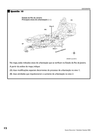 GEOGRAFIA
     Questão 10




                                                                        (NEGEF, maio/2001)


     No mapa, estão indicados eixos de urbanização que se verificam no Estado do Rio de Janeiro.
     A partir da análise do mapa, indique:
     (A) duas modificações espaciais decorrentes do processo de urbanização no eixo 1;
     (B) duas atividades que impulsionaram o aumento da urbanização no eixo 2.




12
                                                                      Exame Discursivo • Vestibular Estadual 2002
 