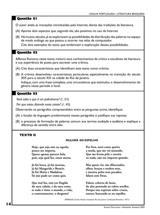 LÍNGUA PORTUGUESA / LITERATURA BRASILEIRA

     Questão 01
     O autor avalia as inovações introduzidas pela Internet, diante das tradições da literatura.
     (A) Aponte dois aspectos que, segundo ele, são positivos no uso da Internet.
     (B) Há muitos séculos, já se exploravam as possibilidades de distribuição das palavras no espaço
         de modo análogo ao que passou a ocorrer nas telas de computador.
         Cite dois exemplos do texto que evidenciam a exploração dessas possibilidades.

     Questão 02
     Affonso Romano, neste texto, mistura seus conhecimentos de crítico e estudioso de literatura
     e sua experiência de poeta para escrever uma crônica.
     (A) Cite duas características que identificam este texto como crônica.
     (B) A crônica desenvolveu características particulares especialmente na transição do século
         XIX para o século XX na cidade do Rio de Janeiro.
         Indique, com uma frase completa, uma circunstância que estimulou o desenvolvimento do
         gênero nesse período e local.

     Questão 03
     Você sabe o que é um palíndromo? (!. 01)
     Por que estou dizendo essas coisas? (!. 45)
     Observando os parágrafos compreendidos entre as perguntas acima, identifique:
     (A) a função da linguagem predominante nesses parágrafos e justifique sua reposta;
     (B) o processo de formação de palavras comum aos termos ocultação e ocultismo e explique a
         diferença de sentido entre eles.


        TEXTO II
                                             MULHER AO ESPELHO

                 Hoje, que seja esta ou aquela,                        Por fora, serei como queira
                 pouco me importa.                                     a moda, que me vai matando.
                 Quero apenas parecer bela,                            Que me levem pele e caveira
                 pois, seja qual for, estou morta.                     ao nada, não me importa quando.

                 Já fui loura, já fui morena,                          Mas quem viu, tão dilacerados,
                 já fui Margarida e Beatriz.                           olhos, braços e sonhos seus,
                 Já fui Maria e Madalena.                              e morreu pelos seus pecados,
                 Só não pude ser como quis.                            falará com Deus.

                 Que mal faz, esta cor fingida                         Falará, coberta de luzes,
                 do meu cabelo, e do meu rosto,                        do alto penteado ao rubro artelho.
                 se tudo é tinta: o mundo, a vida,                     Porque uns expiram sobre cruzes,
                 o contentamento, o desgosto?                          outros, buscando-se no espelho.
                                            (MEIRELES, Cecília. Poesias Completas. Rio de Janeiro: Civilização Brasileira, 1973.)

14
                                                                                               Exame Discursivo • Vestibular Estadual 2002
 