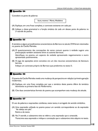LÍNGUA PORTUGUESA / LITERATURA BRASILEIRA

     Questão 04

    Considere os pares de palavras:

                                              loura, morena / Maria, Madalena

    (A) Explique, em uma frase completa, o contraste existente em cada par.
    (B) Indique a classe gramatical e a função sintática de cada um desses pares de palavras na
        2a estrofe do poema.



     Questão 05

    A temática e alguns procedimentos característicos do Barroco no século XVII foram retomados
    no poema de Cecília Meireles.

    (A) O questionamento das concepções do senso comum quanto à vaidade sugere uma
        preocupação também existente entre os autores barrocos.
        Identifique, no poema, um aspecto da vaidade apresentado negativamente e outro
        apresentado positivamente.
    (B) O jogo de oposições entre conceitos era um dos recursos característicos da literatura
        barroca.
        Indique um contraste próprio do Barroco que predomina no texto II.



     Questão 06

    O poema de Cecília Meireles revela uma mudança de perspectiva em relação à primeira geração
    modernista.
    (A) Explique, em uma frase completa, por que a temática deste poema difere da temática
        dominante na primeira fase do Modernismo.

    (B) Cite duas características formais do poema que acompanham esta mudança de atitude.



     Questão 07

    O uso de palavras e expressões cotidianas, neste texto, é carregado de sentido simbólico.

    (A) Uma expressão utilizada no poema possui um sentido correspondente ao da expressão
        “da cabeça aos pés”.
        Retire-a do texto.
    (B) Na 3a estrofe, o substantivo tinta se refere a uma expressão que o antecede.
        Transcreva essa expressão e indique a conotação que o substantivo tinta adquire no texto.


                                                                                                                 15
Exame Discursivo • Vestibular Estadual 2002
 