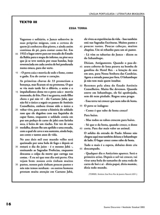 LÍNGUA PORTUGUESA / LITERATURA BRASILEIRA


          TEXTO III
                                                     ESSA TERRA



          Vagoroso e solitário, o Junco sobrevive às             ele viveu as experiências da vida. - Isso também
          suas próprias mágoas, com a certeza de                 está nas Sagradas Escrituras. Muitos pastos e
          quem já conheceu dias piores, e ainda assim       40   poucos rastos. Poucas cabeças, muitos
          continua de pé, para contar como foi. Em               chapéus. Um só rebanho para um só pastor.
     05   1932 o lugar esteve para ser trocado do Estado         - Lá vêm os tabaréus do Junco - dizem os
          da Bahia para o mapa do inferno, na pior seca          do Inhambupe.
          que já se teve notícia por essas bandas, hoje
          reverenciada em cada caveira de boi pendurada          Diziam. Antigamente. Quando o pau-de-
          numa estaca, para dar sorte.                      45   arara coberto de lona parava na bomba de
                                                                 gasolina do Hotel Rex - a lotação de ano
     10   - O povo caía e morria de sede e fome, como            em ano, para Nossa Senhora das Candeias.
          o gado. Era de cortar o coração.                       Agora a estrada passa por fora. O Inhambupe
          As primeiras chuvas de 33 prometiam a                  já não tem mais quem insultar.
          bonança, mas ficaram só na promessa. O que        50   Rezemos pela alma do finado Antônio
          se viu mais tarde foi o dilúvio, a sezão e o           Conselheiro. Muito lhe devemos. Quando
     15   impaludismo: desta vez o povo caía e morria            esteve em Inhambupe, ele foi apedrejado,
          tremendo, de frio. Pior é na guerra, onde filho        sem dó nem piedade. Rogou uma praga:
          chora e pai não vê - diz Caetano Jabá, que
          não foi o único a seguir os passos de Antônio          - Essa terra vai crescer que nem rabo de besta.
          Conselheiro, embora tivesse sido o único a        55   O povo se indagou:
     20   voltar vivo, para contar a história do soldado         - Como é que rabo de besta cresce?
          raso que ele degolou com sua faquinha de
                                                                 Para baixo.
          capar fumo, enquanto o soldado comia em
          paz um pedaço de carne de jabá com farinha             - Mas todos os rabos crescem para baixo.
          seca, à beira de um riacho. Em vez de uma              - Só que o da besta, quando cresce, o dono
     25   medalha, deram-lhe um apelido e uma enxada,       60   corta. Para dar mais valor ao animal.
          com a qual ele cava o seu sustento, ainda hoje,
                                                                 O asfalto da estrada de Paulo Afonso não
          aos cento e tantos anos de vida.
                                                                 chegou aqui mas também deixou o Inhambupe
          No ano dois mil esse mundo velho será                  de lado. O lugar cresce como rabo de besta.
          queimado por uma bola de fogo e depois só
                                                                 Tudo o mais é a espera, debaixo deste céu
     30   restará o dia do juízo - é o mesmo Jabá -,
                                                            65   descampado.
          ensinando as Sagradas Profecias, enquanto
          descansa a culpa da morte que carrega nas              - Qualquer dia o Anticristo aparece. Será o
          costas. - E eu sei que esse dia está perto. Ora        primeiro aviso. Depois o sol vai crescer, vai
          vejam bem: nossos avós tinham muitos                   virar uma bola do tamanho de uma roda de
     35   pastos, nossos pais tinham poucos pastos e             carro de boi e aí - dizia papai, dizia mamãe,
          nós não temos nenhum - os outros homens                dizia todo mundo.
          prestam muita atenção em Caetano Jabá,
                                                                     (TORRES, Antônio. Essa Terra. Rio de Janeiro: Record, 2001.)




16
                                                                                       Exame Discursivo • Vestibular Estadual 2002
 