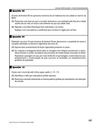 LÍNGUA PORTUGUESA / LITERATURA BRASILEIRA
     Questão 08

    O texto de Antônio Torres apresenta memórias de um habitante de uma cidade no interior da
    Bahia.
    (A) Transcreva uma frase em que o narrador demonstra a sua satisfação pelo fato de a cidade
        vizinha não ter tido um futuro mais brilhante do que sua cidade natal.
    (B) Segundo o narrador, Inhambupe ficou submetida a um atraso.
         Explique, com suas palavras, a justificativa que circulava na região para tal fato.


     Questão 09

    Publicado nos anos 70, este romance de Antônio Torres demonstrou a atualidade de temas e
    situações abordadas na literatura regionalista dos anos 30.
    (A) Aponte duas características da ficção regionalista presentes no texto.
    (B) Em resposta à propaganda oficial sobre as vantagens dos “milagres econômicos”, o texto
        deixa entrever o caráter excludente dos processos de modernização ocorridos no Brasil.
         Reproduza a passagem em que, por meio da fala de um personagem, o texto denuncia que,
         paralelamente à modernização do país, ocorrera na localidade um empobrecimento
         gradativo da população.


     Questão 10

    O povo caía e morria de sede e fome, como o gado. (!. 10 - 11)
    (A) Identifique a idéia que cada palavra grifada expressa.
    (B) Reescreva o período substituindo as mesmas palavras grifadas por equivalentes, sem alteração
        de sentido.




                                                                                                           17
Exame Discursivo • Vestibular Estadual 2002
 