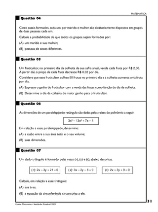 MATEMÁTICA

     Questão 04

    Cinco casais formados, cada um, por marido e mulher, são aleatoriamente dispostos em grupos
    de duas pessoas cada um.
    Calcule a probabilidade de que todos os grupos sejam formados por:
    (A) um marido e sua mulher;
    (B) pessoas de sexos diferentes.


     Questão 05

    Um fruticultor, no primeiro dia da colheita de sua safra anual, vende cada fruta por R$ 2,00.
    A partir daí, o preço de cada fruta decresce R$ 0,02 por dia.
    Considere que esse fruticultor colheu 80 frutas no primeiro dia e a colheita aumenta uma fruta
    por dia.
    (A) Expresse o ganho do fruticultor com a venda das frutas como função do dia de colheita.
    (B) Determine o dia da colheita de maior ganho para o fruticultor.


     Questão 06

    As dimensões de um paralelepípedo retângulo são dadas pelas raízes do polinômio a seguir.

                                              3x3 − 13x2 + 7x − 1

    Em relação a esse paralelepípedo, determine:
    (A) a razão entre a sua área total e o seu volume;
    (B) suas dimensões.


     Questão 07

    Um dado triângulo é formado pelas retas (r), (s) e (t), abaixo descritas.


                ( r): 2x − 3y + 21 = 0        ( s): 3x − 2y − 6 = 0    (t): 2x + 3y + 9 = 0


    Calcule, em relação a esse triângulo:
    (A) sua área;
    (B) a equação da circunferência circunscrita a ele.

                                                                                                           31
Exame Discursivo • Vestibular Estadual 2002
 