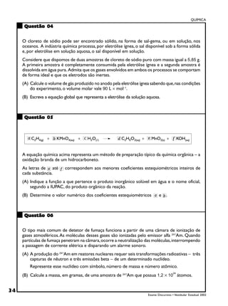 QUÍMICA
      Questão 04


     O cloreto de sódio pode ser encontrado sólido, na forma de sal-gema, ou em solução, nos
     oceanos. A indústria química processa, por eletrólise ígnea, o sal disponível sob a forma sólida
     e, por eletrólise em solução aquosa, o sal disponível em solução.
     Considere que dispomos de duas amostras de cloreto de sódio puro com massa igual a 5,85 g.
     A primeira amostra é completamente consumida pela eletrólise ígnea e a segunda amostra é
     dissolvida em água pura. Admita que os gases envolvidos em ambos os processos se comportam
     de forma ideal e que os eletrodos são inertes.
     (A) Calcule o volume de gás produzido no anodo pela eletrólise ígnea sabendo que, nas condições
         do experimento, o volume molar vale 90 L × mol−1.
     (B) Escreva a equação global que representa a eletrólise da solução aquosa.



      Questão 05




     A equação química acima representa um método de preparação típico da química orgânica – a
     oxidação branda de um hidrocarboneto.
     As letras de até       correspondem aos menores coeficientes estequiométricos inteiros de
     cada substância.
     (A) Indique a função a que pertence o produto inorgânico solúvel em água e o nome oficial,
         segundo a IUPAC, do produto orgânico da reação.
     (B) Determine o valor numérico dos coeficientes estequiométricos            e    .



      Questão 06


     O tipo mais comum de detetor de fumaça funciona a partir de uma câmara de ionização de
     gases atmosféricos. As moléculas desses gases são ionizadas pelo emissor alfa 241Am. Quando
     partículas de fumaça penetram na câmara, ocorre a neutralização das moléculas, interrompendo
     a passagem de corrente elétrica e disparando um alarme sonoro.
     (A) A produção do 241Am em reatores nucleares requer seis transformações radioativas − três
         capturas de nêutron e três emissões beta − de um determinado nuclídeo.
         Represente esse nuclídeo com símbolo, número de massa e número atômico.
     (B) Calcule a massa, em gramas, de uma amostra de 241Am que possua 1,2 × 10 átomos.
                                                                                           24




34
                                                                         Exame Discursivo • Vestibular Estadual 2002
 