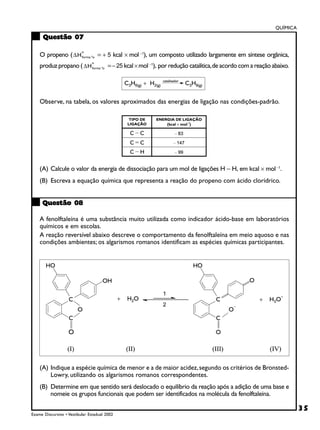 QUÍMICA
      Questão 07

    O propeno ( ∆ H forma ªo = + 5 kcal × mol −1), um composto utilizado largamente em síntese orgânica,
                          o



    produz propano ( ∆ H forma ªo = − 25 kcal × mol −1), por redução catalítica, de acordo com a reação abaixo.
                               o




    Observe, na tabela, os valores aproximados das energias de ligação nas condições-padrão.




    (A) Calcule o valor da energia de dissociação para um mol de ligações H − H, em kcal × mol −1.
    (B) Escreva a equação química que representa a reação do propeno com ácido clorídrico.


     Questão 08

    A fenolftaleína é uma substância muito utilizada como indicador ácido-base em laboratórios
    químicos e em escolas.
    A reação reversível abaixo descreve o comportamento da fenolftaleína em meio aquoso e nas
    condições ambientes; os algarismos romanos identificam as espécies químicas participantes.




    (A) Indique a espécie química de menor e a de maior acidez, segundo os critérios de Bronsted-
        Lowry, utilizando os algarismos romanos correspondentes.
    (B) Determine em que sentido será deslocado o equilíbrio da reação após a adição de uma base e
        nomeie os grupos funcionais que podem ser identificados na molécula da fenolftaleína.

                                                                                                                   35
Exame Discursivo • Vestibular Estadual 2002
 