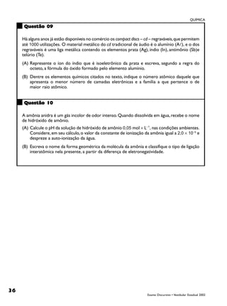 QUÍMICA

      Questão 09

     Há alguns anos já estão disponíveis no comércio os compact discs – cd – regraváveis, que permitem
     até 1000 utilizações. O material metálico do cd tradicional de áudio é o alumínio (A!), e o dos
     regraváveis é uma liga metálica contendo os elementos prata (Ag), índio (In), antimônio (Sb)e
     telúrio (Te).
     (A) Represente o íon do índio que é isoeletrônico da prata e escreva, segundo a regra do
         octeto, a fórmula do óxido formado pelo elemento alumínio.
     (B) Dentre os elementos químicos citados no texto, indique o número atômico daquele que
         apresenta o menor número de camadas eletrônicas e a família a que pertence o de
         maior raio atômico.


      Questão 10

     A amônia anidra é um gás incolor de odor intenso. Quando dissolvida em água, recebe o nome
     de hidróxido de amônio.
     (A) Calcule o pH da solução de hidróxido de amônio 0,05 mol × L−1, nas condições ambientes.
         Considere, em seu cálculo, o valor da constante de ionização da amônia igual a 2,0 × 10−5 e
         despreze a auto-ionização da água.
     (B) Escreva o nome da forma geométrica da molécula da amônia e classifique o tipo de ligação
         interatômica nela presente, a partir da diferença de eletronegatividade.




36
                                                                         Exame Discursivo • Vestibular Estadual 2002
 