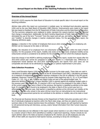 4
2018-2019
Annual Report on the State of the Teaching Profession in North Carolina
Overview of the Annual Report
GS §115C-12(22) requires the State Board of Education to include specific data in its annual report on the
teaching profession.
Attrition data within this report are summarized in multiple ways: by individual local education agencies
(LEA) and by the new State Board of Education (SBE) Districts. Improvements were made to this report
last year based on feedback from the NC Department of Public Instruction and the State Board of Education.
The five summary categories were realigned to better represent the reasons teachers have self-reported
their change in employment. Additionally, the North Carolina Department of Public Instruction (NCDPI) has
eliminated the use of the term “Turnover” from this report and will use, and define, the terms “attrition”
and “mobility” to describe changes in teacher employment status. For the purposes of this report, the
following definitions apply:
Attrition: a reduction in the number of employees that occurs when employees leave an employing unit.
Attrition can be measured at the state or LEA level.
Mobility: the relocation of an employee from one LEA/charter school to another within the state of North
Carolina. For the purposes of this report, mobility only exists at the state level; employee mobility across
LEAs/charter schools is considered to be attrition for the employing unit from which the employee departs.
Given the change in how NCDPI is defining employment trends in this report, results from reports after the
2015-2016 school year cannot be compared to prior year reports in a meaningful way. Differences in
employment trends between the 2015-2016 and later reports and reports from prior years are not
comparable and should not be attributed to any programs or policies implemented in prior years.
Data Collection Procedures
Every Local Education Agency (LEA) reports teacher turnover to the state yearly. These data are used in
calculations to satisfy state legislation as well as the NC School Report Card (SRC). Calculations are based
on a snapshot of employment for classroom teachers employed in the LEA as reflected in the DPI payroll
database. Classroom Teachers are determined by Purpose Codes beginning with 51, 52, or 53 and Object
Codes 121, 123, 124, or 128. Purpose and Object Codes are part of the payroll budget code. To
determine attrition, the teacher’s Unique Identifier (UID) is queried against all employee budget codes in
the previous year’s payroll data file. If a teacher’s UID is not found to be employed in the state in March
of the current year as they were in March of the previous, the teacher is classified as attrition at the state
level. If a teacher’s UID is found to be employed in the state in March of the current year but in a
different LEA from the prior year, that teacher is classified as attrition at the LEA level, but mobility at the
state level. Teachers who remain in the same LEA but move from an instructional to non-instructional
role within the measurement period do not contribute to the attrition or mobility rate at the state or local
level.
The Financial and Business Services Division at the Department of Public Instruction provides each LEA a
list of individuals employed as teachers within the March date range, and they are asked to provide
summary data on the reasons teachers leave the profession. These reasons are self-reported by teachers
to LEA personnel during exit interviews, surveys, and/or factual information from their human resources
database.
Charter school data are not reflected in this report except where teachers in an LEA in March 2018 moved
to a charter school in March 2019 (identified as mobility in state-level reporting). Charter schools do not
report attrition data to the State as teachers employed by NC charters are at-will employees and only
50% of their staffs are required to hold teacher licenses, according to GS §115C-218.90(a)(1).
 