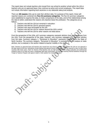 5
This report does not include teachers who moved from one school to another school within the LEA or
teachers who are on approved leave; they continue as active and current employees. This report does
not include information regarding local vacancies or any statewide salary/cost analysis.
There are 28 reasons LEAs use to code their attrition data. For purposes of this report, those self-
reported reasons are combined into five (5) summary categories. The five (5) summary categories
were established to organize the data, to make comparisons of the data, and to find relationships among
the data to better understand the reasons why teachers leave the profession. The categories are as
follows:
1) Teachers who left the LEA but remained in education
2) Teachers who left the LEA for personal reasons
3) Teachers who were terminated by the LEA
4) Teachers who left the LEA for reasons beyond the LEA’s control
5) Teachers who left the LEA for other reasons not listed above
From the perspective of the LEAs, all 5 summary categories represent attrition (loss of an employee from
the LEA). From the perspective of the state, however, only summary categories 2-5 represent attrition
from the state. Summary category 1, “Remained In Education” represents mobility within the State of
North Carolina. The summary category, “Remained In Education” is excluded from the analysis on state
attrition, but is analyzed in the section related to teacher mobility in the state.
Note: Teachers on approved leave and teachers who moved from one school to another school within the LEA are not captured in
the state report at this time. Calculations include Visiting International Faculty (VIF) teachers who are required to return to their home
countries after three years, Teach for America (TFA) teachers who are high-achieving recent college graduates and professionals
enlisted to teach for at least two years in designated high-need communities, and teachers receiving financial assistance through the
Troops to Teachers Program who agree to teach in their position for at least threeyears.
 