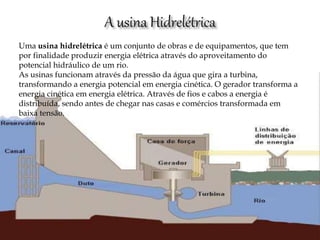 Uma usina hidrelétrica é um conjunto de obras e de equipamentos, que tem
por finalidade produzir energia elétrica através do aproveitamento do
potencial hidráulico de um rio.
As usinas funcionam através da pressão da água que gira a turbina,
transformando a energia potencial em energia cinética. O gerador transforma a
energia cinética em energia elétrica. Através de fios e cabos a energia é
distribuída, sendo antes de chegar nas casas e comércios transformada em
baixa tensão.
 