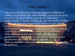 As usinas geram alguns tipos de impactos ambientais
como o alagamento das áreas vizinhas, aumento no nível
dos rios, e pode mudar o curso do rio represado,
prejudicando a Fauna e a Flora da área inundada. Porém,
ainda é um tipo de energia mais barata do que outras,
como a Energia Nuclear, e menos agressiva
ambientalmente do que a do Petróleo ou a do Carvão. A
viabilidade técnica de cada caso deve ser analisada
individualmente por especialistas em engenharia
ambiental e especialista em engenharia hidráulica, que
geralmente para seus estudos e projetos
utilizam modelos matemáticos, modelos físicos e modelos
geográficos.
 