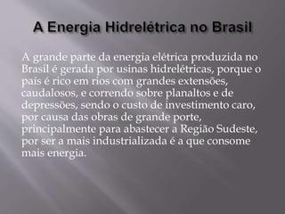 A grande parte da energia elétrica produzida no
Brasil é gerada por usinas hidrelétricas, porque o
país é rico em rios com grandes extensões,
caudalosos, e correndo sobre planaltos e de
depressões, sendo o custo de investimento caro,
por causa das obras de grande porte,
principalmente para abastecer a Região Sudeste,
por ser a mais industrializada é a que consome
mais energia.
 