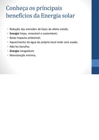Conheça os príncipais
benefícios da Energia solar
• Redução das emissões de fases de efeito estufa;
• Energia limpa, renovável e sustentável;
• Baixo impacto ambiental;
• Aquecimento da água do próprio local onde será usada;
• Não faz barulho;
• Energia inesgotável;
• Manutenção mínima;
 