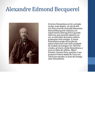 Alexandre Edmond Becquerel
O termo fotovoltaicosó foi cunhado
muitos anos depois, no século XIX.
Um físico francês chamado Alexandre
Edmond Becquerel realizava um
experimento eletroquímico quando
observou que quando expostos ao
sol, os eletrodos de pratae platina
produziam mais energia. O nome
fotovoltaicosurgiu da junção da
palavra foto (luz) com volts (unidade
de medida de energia). Em 1873foi
criada a primeira célula fotovoltaica,e
essa era feita de selênio. Albert
Einstein, famoso físico, ganhou o seu
primeiro Prêmio Nobel de Física em
1923com estudos na área de energia
solar fotovoltaica.
 