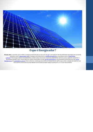 Oque éEnergiasolar?
Energia solar é um termo que serefere à energia proveniente da luz e do calor do Sol.É utilizadapor meio de diferentes tecnologias em constante
evolução,como o aquecimento solar,a energia solarfotovoltaica,a energia heliotérmica,a arquitetura solar ea fotossíntese
artificial.[1] Tecnologiassolares são amplamente caracterizadascomo ativas ou passivas,dependendo da forma como capturam,convertem e
distribuema energia solar.Entreas técnicas solares ativasestão o uso de painéis fotovoltaicos,concentradores solarestérmicos das usinas
heliotérmicas eos aquecedores solares.Entre as técnicas solares passivasestão a orientação deum edifício para o Sol,a seleção de materiais com
massa térmica favorável ou propriedades translúcidaseprojetar espaços quefaçamo ar circularnaturalmente.
 