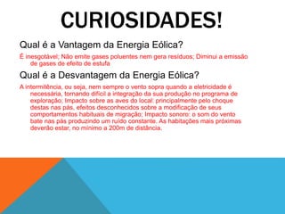 CURIOSIDADES!
Qual é a Vantagem da Energia Eólica?
É inesgotável; Não emite gases poluentes nem gera resíduos; Diminui a emissão
de gases de efeito de estufa
Qual é a Desvantagem da Energia Eólica?
A intermitência, ou seja, nem sempre o vento sopra quando a eletricidade é
necessária, tornando difícil a integração da sua produção no programa de
exploração; Impacto sobre as aves do local: principalmente pelo choque
destas nas pás, efeitos desconhecidos sobre a modificação de seus
comportamentos habituais de migração; Impacto sonoro: o som do vento
bate nas pás produzindo um ruído constante. As habitações mais próximas
deverão estar, no mínimo a 200m de distância.
 
