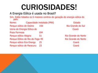 CURIOSIDADES!
A Energia Eólica é usada no Brasil?
Sim. Estão listados os 6 maiores centros de geração de energia eólica do
país:
Nome: Capacidade instalada (MW) Estado
Parque eólico de Osório 150 Rio Grande do Sul
Usina de Energia Eólica de Ceará
Praia Formosa 104
Parque eólico Alegria 51 Rio Grande do Norte
Parque Eólico de Rio do Fogo 49 Rio Grande do Norte
Parque eólico Eco Energy 25 Ceará
Parque eólico de Paracuru 23 Ceará
 