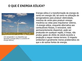 O QUE É ENERGIA EÓLICA?
Energia eólica é a transformação da energia do
vento em energia útil, tal como na utilização de
aerogeradores para produzir eletricidade,
moinhos de vento para produzir energia
mecânica ou velas para impulsionar veleiros.
A energia eólica, enquanto alternativa aos
combustíveis fósseis, é renovável, está
permanentemente disponível, pode ser
produzida em qualquer região, é limpa, não
produz gases de efeito de estufa durante a
produção e requer menos terreno. O impacto
ambiental é geralmente menos problemático do
que o de outras fontes de energia.
(Um aerogerador é um dispositivo que
aproveita a energia eólica e a converte em
energia elétrica.)
 