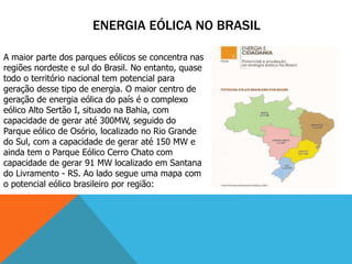 ENERGIA EÓLICA NO BRASIL
A maior parte dos parques eólicos se concentra nas
regiões nordeste e sul do Brasil. No entanto, quase
todo o território nacional tem potencial para
geração desse tipo de energia. O maior centro de
geração de energia eólica do país é o complexo
eólico Alto Sertão I, situado na Bahia, com
capacidade de gerar até 300MW, seguido do
Parque eólico de Osório, localizado no Rio Grande
do Sul, com a capacidade de gerar até 150 MW e
ainda tem o Parque Eólico Cerro Chato com
capacidade de gerar 91 MW localizado em Santana
do Livramento - RS. Ao lado segue uma mapa com
o potencial eólico brasileiro por região:
 
