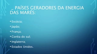 _ PAÍSES GERADORES DA ENERGIA
DAS MARÉS:
• Escócia;
• Japão;
• França;
• Coréia do sul;
• Inglaterra;
• Estados Unidos.
 