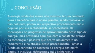 _ CONCLUSÃO
A energia vinda das marés nos mostrou ter um conteúdo
puro e benéfico para o nosso planeta, sendo renovável e
não poluente, porém seu respectivo procedimento não é
popular por sua rentabilidade ser contestada. Há
escoliações no progresso de aproveitamento desse tipo de
energia, mas provamos aqui que com o constante avanço
da tecnologia é possível que ocorra um aumento no
rendimento e na eficácia desse procedimento. Fomos a
fundo ao conceito de captação da energia das marés,
ondas, e inclusive enfatizamos suas diferenças e
 