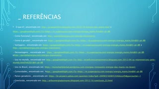 _ REFERÊNCIAS
• O que é?_ encontrado em: http://grupoperfeito.blogspot.com/2010/10/energia-das-mares.html e
https://googleweblight.com/i?u=https://m.suapesquisa.com/energia/energia_mares.htm&hl=pt-BR
• Como funciona?_ encontrado em: http://portaldaenergia.com/energia-maremotriz/
• Como é gerada? _ encontrado em: https://googleweblight.com/i?u=https://m.suapesquisa.com/energia/energia_mares.htm&hl=pt-BR
• Vantagens _ encontrado em: https://googleweblight.com/i?u=https://m.suapesquisa.com/energia/energia_mares.htm&hl=pt-BR e
http://portaldaenergia.com/energia-maremotriz/
• Desvantagens _ encontrado em: https://googleweblight.com/i?u=https://m.suapesquisa.com/energia/energia_mares.htm&hl=pt-BR
ehttp://portaldaenergia.com/energia-maremotriz/
• Uso no mundo_ encontrado em: http://googleweblight.com/i?u=http://ecoeficienciamaremotriz.blogspot.com/2012/04/as-maremotrizes-pelo-
mundo.html?m%3D1&hl=pt-BR
• Uso no Brasil_ encontrado em: https://msrochambiental.wordpress.com/energias-renovaveis/energia-das-mares-no-brasil/
• Curiosidades_ encontrado em: https://googleweblight.com/i?u=https://m.suapesquisa.com/energia/energia_mares.htm&hl=pt-BR
• Países geradores _ encontrado em: https://br.answers.yahoo.com/question/index?qid=20090316084535AAzvuVh&guccounter=1
• Conclusão_ encontrado em: http://arfecenergiadasmares.blogspot.com/2012/10/conclusao_22.html
 
