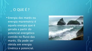 • Energia das marés ou
energia maremotriz é
aquela energia que é
gerada a partir do
potencial energético
contido no fluxo das
marés. Ela pode ser
obtida em energia
cinética e potencial.
_ O QUE É ?
 