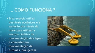_ COMO FUNCIONA ?
• Essa energia utiliza
desníveis oceânicos e a
variação dos níveis da
maré para utilizar a
energia cinética da
movimentação das águas
e converter em
movimentação de
turbinas, que geram
 