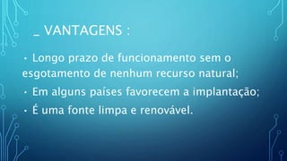 _ VANTAGENS :
• Longo prazo de funcionamento sem o
esgotamento de nenhum recurso natural;
• Em alguns países favorecem a implantação;
• É uma fonte limpa e renovável.
 