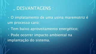 _ DESVANTAGENS :
• O implatamento de uma usina maremotriz é
um processo caro;
• Tem baixo aproveitamento energético;
• Pode ocorrer impacto ambiental na
implantação do sistema.
 