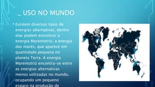 _ USO NO MUNDO
• Existem diversos tipos de
energias alternativas, dentre
elas podem encontrar a
energia Maremotriz, a energia
das marés, que aparece em
quantidade pequena no
planeta Terra. A energia
Maremotriz encontra-se entre
as energias alternativas
menos utilizadas no mundo,
ocupando um pequeno
espaço na produção de
 