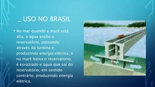 _ USO NO BRASIL
• Ao mar quando a maré está
alta, a água enche o
reservatório, passando
através da turbina e
produzindo energia elétrica, e
na maré baixa o reservatório,
é esvaziado e água que sai do
reservatório, em sentido
contrário, produzindo energia
elétrica.
 