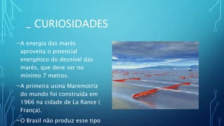 _ CURIOSIDADES
-A energia das marés
aproveita o potencial
energético do desnível das
marés, que deve ser no
mínimo 7 metros.
-A primeira usina Maremotriz
do mundo foi construída em
1966 na cidade de La Rance (
França).
-O Brasil não produz esse tipo
 