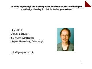 Sharing capability: the development of a framework to investigate
         knowledge sharing in distributed organisations




Hazel Hall
Senior Lecturer
School of Computing
Napier University, Edinburgh



h.hall@napier.ac.uk


                                                                1
 