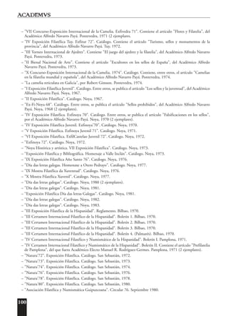 100
– "VII Concurso-Exposición Internacional de la Camelia. Exfivedra 71". Contiene el artículo "Flores y Filatelia", del
Académico Alfredo Navarro Payá. Pontevedra, 1971 (2 ejemplares.
– "IV Exposición Filatélica Tuy. Exfitur 72". Catálogo. Contiene el artículo "Turismo, sellos y monumentos de la
provincia", del Académico Alfredo Navarro Payá. Tuy, 1972.
– "III Torneo Internacional de Ajedrez". Contiene "El juego del ajedrez y la filatelia", del Académico Alfredo Navarro
Payá. Pontevedra, 1973.
– "II Bienal Nacional de Arte". Contiene el artículo "Escultores en los sellos de España", del Académico Alfredo
Navarro Payá. Pontevedra, 1973.
– "X Concurso-Exposición Internacional de la Camelia. 1974". Catálogo. Contiene, entre otros, el artículo "Camelias
en la filatelia mundial y española", del Académico Alfredo Navarro Payá. Pontevedra, 1974.
– "La camelia reticulata en Galicia", por Robert Gimson. Pontevedra, 1974.
– "I Exposición Filatélica Juvenil". Catálogo. Entre otros, se publica el artículo "Los sellos y la juventud", del Académico
Alfredo Navarro Payá. Noya, 1967.
– "II Exposición Filatélica". Catálogo. Noya, 1967.
– "Ex-Fi-Noya 68". Catálogo. Entre otros, se publica el artículo "Sellos prohibidos", del Académico Alfredo Navarro
Payá. Noya, 1968 (2 ejemplares).
– "IV Exposición Filatélica. Exfinoya 70". Catálogo. Entre otros, se publica el artículo "Falsificaciones en los sellos",
por el Académico Alfredo Navarro Payá. Noya, 1970 (2 ejemplares).
– "IV Exposición Filatélica Juvenil. Exfinoya'70". Catálogo. Noya, 1970.
– "V Exposición Filatélica. Exfinoya Juvenil 71". Catálogo. Noya, 1971.
– "VI Exposición Filatélica. ExfilCastelao Juvenil 72". Catálogo. Noya, 1972.
– "Exfinoya 72". Catálogo. Noya, 1972.
– "Noya Histórica y artística. VII Exposición Filatélica". Catálogo. Noya, 1973.
– "Exposición Filatélica y Bibliográfica. Homenaje a Valle Inclán". Catálogo. Noya, 1973.
– "IX Exposición Filatélica Año Santo 76". Catálogo. Noya, 1976.
– "Día das letras galegas. Homenaxe a Otero Pedrayo". Catálogo. Noya, 1977.
– "IX Mostra Filatélica da Xuventud". Catálogo. Noya, 1976.
– "X Mostra Filatélica Xuvenil". Catálogo. Noya, 1977.
– "Día das letras galegas". Catálogo. Noya, 1980 (2 ejemplares).
– "Día das letras galegas". Catálogo. Noya, 1981.
– "Exposición Filatélica Día das letras Galegas". Catálogo. Noya, 1981.
– "Día das letras galegas". Catálogo. Noya, 1982.
– "Día das letras galegas". Catálogo. Noya, 1983.
– "III Exposición Filatélica de la Hispanidad". Reglamento. Bilbao, 1970.
– "III Certamen Internacional Filatélico de la Hispanidad". Boletín 1. Bilbao, 1970.
– "III Certamen Internacional Filatélico de la Hispanidad". Boletín 2. Bilbao, 1970.
– "III Certamen Internacional Filatélico de la Hispanidad". Boletín 3. Bilbao, 1970.
– "III Certamen Internacional Filatélico de la Hispanidad". Boletín 4. (Palmarés). Bilbao, 1970.
– "IV Certamen Internacional Filatélico y Numismático de la Hispanidad". Boletín I. Pamplona, 1971.
– "IV Certamen Internacional Filatélico y Numismático de la Hispanidad". Boletín II. Contiene el artículo "Prefilatelia
de Pamplona", del que fuera Académico Electo Manuel R. Rodríguez-Germes. Pamplona, 1971 (2 ejemplares).
– "Natura'72". Exposición Filatélica. Catálogo. San Sebastián, 1972.
– "Natura'73". Exposición Filatélica. Catálogo. San Sebastián, 1973.
– "Natura'74". Exposición Filatélica. Catálogo. San Sebastián, 1974.
– "Natura'76". Exposición Filatélica. Catálogo. San Sebastián, 1976.
– "Natura'78". Exposición Filatélica. Catálogo. San Sebastián, 1978.
– "Natura'80". Exposición Filatélica. Catálogo. San Sebastián, 1980.
– "Asociación Filatélica y Numismática Guipuzcoana". Circular 76. Septiembre 1980.
 