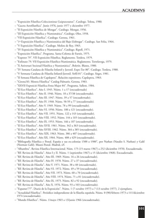 101
– "Exposición Filatélica Coleccionistas Guipuzcoanos". Catálogo. Tolosa, 1980.
– "Gaceta Aerofilatélica". Junio 1976, junio 1977 y diciembre 1977.
– "II Exposición Filatélica de Mongat". Catálogo. Mongat, 1956.
– "III Exposición Filatélica y Numismática". Catálogo. Olot, 1958.
– "VII Exposición Filatélica". Catálogo. Gerona, 1961.
– "1ª Exposición Filatélica y Numismática del Bajo Llobregat". Catálogo. San Feliu, 1964.
– "V Exposición Filatélica". Catálogo. Molins de Rey, 1965.
– "IV Exposición Filatélica y Numismática". Catálogo. Ripoll, 1971.
– "Exposición Filatélica". Programa. Santa Coloma de Farnés, 1975.
– "Expotor 79". VII Exposición Filatélica. Reglamento. Tordera, 1979.
– "Exfinuto 79. VII Exposición Filatélico-Numismática. Reglamento. Torrelavega, 1979.
– "X Aniversari Societad Filatèlica y Numismàtica". Boletín. Blanes, 1980.
– "IV Semana Catalana de Filatelia Infantil y Juvenil. Expo-Tor 80". Catálogo. Tordera, 1980.
– "V Setmana Catalana de Filatelia Infantil-Juvenil. Sitfil-81". Catálogo. Sitges, 1981.
– "II Semana Filatélica de Capdepera". Relación expositores. Capdepera, 1983.
– "Girona'83. Mostra Filatélica" Catàleg-Palmarès. Gerona, 1983.
– "XXVII Exposició Filatèlica Festa Major 84". Programa. Sallent, 1984.
– "El Eco Filatélico". Año I. 1945. Núms. 1 a 17 (encuadernado)
– "El Eco Filatélico". Año II. 1946. Núms. 18 a 37/38 (encuadernado).
– "El Eco Filatélico". Año III. 1947. Núms. 39 a 57 (encuadernado).
– "El Eco Filatélico". Año IV. 1948. Núms. 58-59 a 77 (encuadernado).
– "El Eco Filatélico". Año V. 1949. Núms. 78 a 99 (encuadernado).
– "El Eco Filatélico". Año VI. 1950. Núms. 100 a 121 (encuadernado).
– "El Eco Filatélico". Año VII. 1951. Núms. 122 a 143 (encuadernado).
– "El Eco Filatélico". Año VIII. 1952. Núms. 144 a 165 (encuadernado).
– "El Eco Filatélico". Año IX. 1953. Núms. 166 a 187 (encuadernado).
– "El Eco Filatélico". Año XVII. 1961. Núms. 342 a 363 (encuadernado).
– "El Eco Filatélico". Año XVIII. 1962. Núms. 364 a 385 (encuadernado).
– "El Eco Filatélico". Año XIX. 1963. Núms. 386 a 407 (encuadernado).
– "El Eco Filatélico". Año XX. 1964. Núms. 408 a 429 (encuadernado).
– "Bibliografía Filatélica y Postal. España y sus ex-colonias 1500 a 1980", por Nathan (Natalio S. Nathan) y Gahl
(Norman Gahl). Museo Postal. Madrid, s/f.
– "Alhambra". Revista Filatélica Internacional. Núm. 175 (15 marzo 1967) a 252 (diciembre 1970). Encuadernado.
– "RF. Revista de Filatelia". Años I y II. Núms. 1 (septiembre 1967) a 15 (diciembre 1968). Encuadernado.
– "RF. Revista de Filatelia". Año III. 1969. Núms. 16 a 26 (encuadernado).
– "RF. Revista de Filatelia". Año IV. 1970. Núms. 27 a 37 (encuadernado).
– "RF. Revista de Filatelia". Año V. 1971. Núms. 38 a 48 (encuadernado).
– "RF. Revista de Filatelia". Año VI. 1972. Núms. 49 a 59 (encuadernado).
– "RF. Revista de Filatelia". Año VII. 1973. Núms. 60 a 70 (encuadernado).
– "RF. Revista de Filatelia". Año VIII. 1974. Núms. 71 a 81 (encuadernado).
– "RF. Revista de Filatelia". Año IX. 1975. Núms. 82 a 92 (encuadernado).
– "RF. Revista de Filatelia". Año X. 1976. Núms. 93 a 103 (encuadernado).
– "Espamer'77". Diario de la Exposición". Núms. 1 (7 octubre 1977) a 7 (13 octubre 1977). 2 ejemplares.
– "Actualidad Filatélica". Periódico independiente de la filatelia española. Núms. 0 (90)/febrero 1973 a 111/diciembre
1974 (encuadernado).
– "Mundo Filatélico". Núms. 1/mayo 1965 a 13/junio 1966 (encuadernado).
 