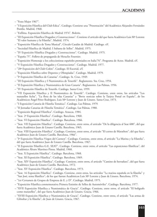 103
– "Festa Major 1967".
– "I Exposición Filatélica del Club Edica". Catálogo. Contiene una "Presentación" del Académico Alejandro Fernández
Pombo. Madrid, 1968.
– "Exfilma. Exposición Filatélica de Madrid 1974". Boletín.
– "III Exposición Filatélica Dragados y Construcciones". Contiene el artículo del que fuera Académico Luis Mª Lorente
"El valor humano y la Filatelia". Madrid, 1974.
– "Exposición Filatélica de Tema Musical", Círculo Catalán de Madrid. Catálogo. s/f.
– "Sociedad Filatélica de Madrid. I Subasta de Sellos". Madrid, 1975.
– "IV Exposición Filatélica Dragados y Construcciones". Catálogo. Madrid, 1975.
– "España 75". Folleto de propaganda de Heraclio Fournier.
– "Exposición Homenaje a los coleccionistas españoles premiados en Italia'76". Programa de Actos. Madrid, s/f.
– "V Exposición Filatélica Dragados y Construcciones". Catálogo. Madrid, 1977.
– "28ª Exposición del Club Colón". Catálogo. El Escorial, s/f.
– "Exposición Filatélica sobre Deportes y Olimpíadas". Catálogo. Madrid, 1979.
– "Iª Exposición Filatélica de Canarias". Catálogo. St. Cruz, 1949.
– "III Exposición Filatélica y I Numismática de Tenerife". Reglamento. Sta. Cruz, 1954.
– "II Exposición Filatélica y Numismática de Gran Canaria". Reglamento. Las Palmas, 1956.
– "IV Exposición Filatélica de Tenerife. Catálogo. Santa Cruz, 1959.
– "VII Exposición Filatélica y II Numismática de Tenerife". Catálogo. Contiene, entre otros, los artículos "Los
matasellos fecha", "La flora de las islas Canarias" y "Breve noticias sobre la Tarjeta Postal en España", de los
Académicos Ángel Pérez Rodríguez, Luis Mª Lorente y Juan de Linares. Santa Cruz, 1973.
– "I Exposición Canaria de Filatelia Temática". Catálogo. Las Palmas, 1979.
– "II Jornadas Canarias de Filatelia Temática". Catálogo. Las Palmas, 1980.
– "Exposición Regional Filatélica". Catálogo. Araucas, 1984.
– "Seat. 2ª Exposición Filatélica". Catálogo. Barcelona, 1960.
– "Seat. VI Exposición Filatélica". Catálogo. Barcelona, 1966.
– "Seat. VII Exposición Filatélica". Catálogo. Contiene, entre otros, el artículo "De la diligencia al Seat 600", del que
fuera Académico Juan de Linares Castilla. Barcelona, 1965.
– "Seat. VIII Exposición Filatélica". Catálogo. Contiene, entre otros, el artículo "El correo de Marathon", del que fuera
Académico Juan de Linares Castilla. Barcelona, 1966".
– "Iª Exposición Filatélica Virgen del Carmen". Catálogo. Contiene, entre otros, el artículo "La Marina y la Filatelia",
del que fuera Académico Juan de Linares Castilla. Barcelona, 1967.
– "II Exposición Filatélica G.E. SEAT". Catálogo. Contiene, entre otros, el artículo "Las exposiciones filatélicas", del
Académico Álvaro Martínez-Pinna. Madrid, 1968.
– "Seat. X Exposición Filatélica". Catálogo. Barcelona, 1968.
– "Seat. XI Exposición Filatélica". Catálogo. Barcelona, 1969.
– "Seat. XIV Exposición Filatélica". Catálogo. Contiene, entre otros, el artículo "Camino de herradura", del que fuera
Académico Juan de Linares Castilla. Barcelona, 1972.
– "Seat. XV Exposición Filatélica". Catálogo. Barcelona, 1973.
– "Seat. 16 Exposición Filatélica". Catálogo. Contiene, entre otros, los artículos "La marina española en la filatelia" y
"San José, tema filatélico", de los que fueran Académicos Luis Mª Lorente y Juan de Linares. Barcelona, 1974.
– "1er Certamen de Grupos de Empresa de E. y D". Catálogo. Madrid, 1975.
– "Exposición Filatélica conmemorativa Primera Emisión de Sellos de Automóviles". Catálogo. Barcelona, 1977.
– "XVII Exposición Filatélica y Numismática de Gracia". Catálogo. Contiene, entre otros, el artículo "El bolígrafo
como matasellos", del que fuera Académico Juan de Linares. Gracia, 1966.
– "XVIII Exposición Filatélica y Numismática de Gracia". Catálogo. Contiene, entre otros, el artículo "Las armas de
Gibraltar y la filatelia", de Juan de Linares. Gracia, 1967.
 