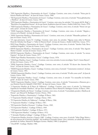 104
– "XIX Exposición Filatélica y Numismática de Gracia". Catálogo. Contiene, entre otros, el artículo "Notas para la
historia filatélica del Putxet", de Juan de Linares. Gracia. 1968.
– "XX Exposición Filatélica y Numismática de Gracia". Catálogo. Contiene, entre otros, el artículo "Notas gibraltareñas
y filatélicas", de Juan de Linares. Gracia, 1969.
– "XXI Exposición Filatélica y Numismática de Gracia". Contiene, entre otros, los artículos "A la muerte del Dr. Roig" y
"Barcelona y los paquebotes fraceses", de los que fueran Académicos Juan de Linares y Andrés Grífol Foix. Gracia, 1970.
– "XXII Exposición Filatélica y Numismática de Gracia". Catálogo. Contiene, entre otros, el artículo "Honni soit qui
mal y pense", de Juan de Linares. 1971.
– "XXIII Exposición Filatélica y Numismática de Gracia". Catálogo. Contiene, entre otros, el artículo "Alegrías y
tristezas en la Filatelia", de Juan de Linares, 1972.
– "XXIV Exposición Filatélica y Numismática de Gracia". Contiene, entre otros, el artículo "Matasellos parlantes", de
Juan de Linares. Gracia, 1973.
– "25 expo-aniversario. Gracia-74". Catálogo. Contiene, entre otros, los artículos "Algunas notas sobre la Historia
Postal de Gibraltar-San Roque" y "Sobre la Historia Postal", de Juan de Linares y Andrés Grífol Foix. Gracia, 1974.
– XXVI Expo Filatélica y Numismática de Gracia". Catálogo. Contiene, entre otros, el artículo "Sánchez-Toda. Breve
semblanza biográfica", de Juan de Linares. Gracia, 1975.
– XXVII Exposición Filatélica y Numismática de Gracia". Catálogo. Contiene, entre otros, el artículo "Don Agustín
Muñoz Grandes", de Juan de Linares. Gracia, 1976.
– XXVIII Exposición Filatélica y Numismática de Gracia". Catálogo. Contiene, entre otros, el artículo "La tercera
Espamer", de Juan de Linares. Gracia, 1977.
– "XXIX Expo-Filatélica Numismática. Gracia". Catálogo. Gracia, 1978.
– "XXX Expo-Filatélica. Gracia". Catálogo. Contiene, entre otros artículos, la nota necrológica "José A. Lázaro Bayarri",
de Juan de Linares. Gracia, 1979.
– "XXXI Exposición Filatélica. Gracia". Catálogo. Contiene, entre otros, el artículo "El doctor don Antonio Pou
Ferrer", de Juan de Linares. Gracia, 1980.
– "XXXII Exposición Filatélica. Gracia". Catálogo. Contiene, entre otros, el artículo " Comentarios temáticos", de Juan
de Linares. Gracia. 1981.
– "XXXIII Exposición Filatélica. Gracia". Catálogo. Contiene, entre otros, el artículo "El sello como cartel", de Juan de
Linares. Gracia, 1982.
– "XXXIV Exposición Filatélica. Gracia". Catálogo. Contiene, entre otros, el artículo "Un matasellos de brochita
gorda", de Juan de Linares. Gracia, 1983.
– "XXXV Exposición Filatélica. Gràcia". Catálogo. Contiene, entre otros, el artículo "Comentarios a Elements per a
una Història Postal de Sabadell (1948/1983)", de Juan de Linares. Gracia, 1984.
– "I Exposición Filatélica de El Barco de Valdeorras". Catálogo. Contiene, entre otros, el artículo "La Federación
Española de Sociedades Filatélicas", del que fuera Académico Electo Manuel R. Rodríguez Germes. El Barco, 1964.
– "I Exposición Filatélica de Orense". Catálogo. Contiene, entre otros, el artículo "Curiosidades postales y filatélicas de
Orense", por Manuel R. Rodríguez Germes. Orense, 1964.
– "Exposición Filatélica y Numismática". Catálogo. El Barco, 1965.
– "1ª Exposición Filatélica Infantil". Catálogo. Orense, 1965.
– "IV Exposición Filatélica de Valdeorras". Catálogo. El Barco, 1966.
– "V Exposición Filatélica". Catálogo. El Barco, 1967.
– "III Exposición Filatélica Orensana". Catálogo. Orense, 1969.
– "VI Exposición Filatélica". Catálogo. El Barco, 1969.
– "VII Exposición Filatélica". Catálogo. El Barco, 1971.
– "VIII Exposición Filatélica". Catálogo. El Barco, 1972.
– "V Jornadas Filatélicas Gallegas". Catálogo. El Barco, 1973.
– "I Exposición Filatélica Aviación y Espacio 1980". Catálogo. Contiene, entre otros, el artículo "Sobre Diego Marín y
de otros pioneros de la Aviación española", del Académico Fernando Aranaz. Lleva, asimismo, un saludo del entonces
presidente de Sofima, Manuel R. Rodríguez Germes. Madrid, 1980 (2 ejemplares).
– "Oncefil'80". Catálogo. Madrid, 1980.
 