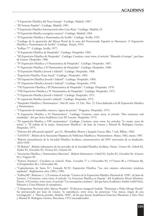 105
– "I Exposición Filatélica del Tema Europa". Catálogo. Madrid, 1981".
– "III Semana Popular". Catálogo. Madrid, 1981.
– "I Exposición Filatélica Internacional sobre Cruz Roja". Catálogo. Madrid, s/f.
– "II Exposición filatélica energético-minera". Catálogo. Madrid, 1983.
– "II Exposición Filatélica y Numismática de Sevilla". Catálogo. Sevilla, 1955.
– "Catálogo de la aportación del Museo Postal de la zona del Protectorado Español en Marruecos. 2ª Exposición
Filatélica y Numismática de Sevilla". Catálogo. Tetuán, 1955.
– "Exfilan-77". Catálogo. Sevilla, 1977.
– "II Exposición Filatélica de Hospitalet". Catálogo. Hospitalet, 1965.
– "III Exposición Filatélica de Hospitalet". Catálogo. Contiene, entre otros, el artículo "Matando el tiempo", por Juan
de Linares. Hospitalet, 1966.
– "IV Exposición Filatélica y I Numismática de Hospitalet". Catálogo. Hospitalet, 1967.
– "V Exposición Filatélica y II Numismática de Hospitalet". Catálogo. Hospitalet, 1968.
– "II Exposición Filatélica Juvenil e Infantil". Catálogo. Hospitalet, 1968.
– "Exposición Filatélica Tema Social". Catálogo., Hospitalet, 1969.
– "III Exposición Filatélica Juvenil e Infantil". Catálogo. Hospitalet, 1969.
– "IV Exposición Filatélica Juvenil e Infantil". Catálogo. Hospitalet, 1970.
– "VII Exposición Filatélica y III Numismática de Hospitalet". Catálogo. Hospitalet, 1970.
– "VIII Exposición Filatélica y IV Numismática de Hospitalet". Catálogo. Hospitalet, 1971.
– "V Exposición Filatélica Juvenil e Infantil". Catálogo. Hospitalet, 1971.
– "6ª exposición filatélica juvenil e infantil". Catálogo. Hospitalet, 1972.
– "Hospitalet Filatélico y Numismático". Año IV, núm. 19. Oct. Nov. 72. Extra dedicado a la IX Exposición Filatélica
y Numismática.
– "I Exposición de matasellos, marcas y signos de porteo". Programa. Hospitalet, 1973.
– "X Exposición Filatélica y VI Numismática". Catálogo. Contiene, entre otros, el artículo "Dos emisiones mal
estudiadas", del que fuera Académico Luis Mª Lorente. Hospitalet, 1973.
– "XI exposición filatélica y VIII numismática". Catálogo. Contiene, entre otros, los artículos "La mujer, tema de
temas" y "El trabajo de la mujer. Anotaciones filatélicas", de Juan de Linares y Manuel R. Rodríguez Germes.
Hospitalet, 1975.
– "Historia del sello postal español", por J.L. Montalbán Álvarez y Joaquín Cuevas Aller. 5 vols. Bilbao, 1982.
– "A.H.P.F.N.". Boletín de la Asociación Hispánica de Publicistas Filatélicos y Numismáticos. Marzo, 1982, marzo, 1987.
– "Boletín extraordinario de la Sociedad Filatélica Sevillana, conmemorativo del XXV aniversario de su fundación,
1833-1958".
– "El Boletín". Boletín informativo de los juveniles de la Sociedad Filatélica Sevillana. Núms. 1/enero 82, 2/abril 82,
3/julio 82, 4/octubre 82, 5/enero 83 y 6/junio 83.
– "Asociación Filatélica y Numismática Murciana". Boletín Informativo: 1/abril 83, 2/julio 83, 3/octubre 83, 4/marzo
84 y 5/agosto 84.
– "Fichero Temático". Circulares en ciclostil. Núm. 1/octubre 77 a 114/octubre 85, 117/enero 86 a 119/marzo 86,
123/septiembre 86 y 124/octubre 86.
– "Capitulaciones de Santa Fe". Granada 82-92. Exposición Filatélica "Las cien mejores colecciones temáticas
españolas". Reglamentos años 1984 y 1985.
– "Exfilna'80". Boletines 1, 2 (Contiene el artículo "Crónica de la Exposición Filatélica Nacional de 1930", de Juan de
Linares), 3 (Contiene, entre otros, el artículo "La Literatura filatélica en España", del Académico Álvaro Martínez-
Pinna), 4 (Contiene, entre otros, el artículo "Las mensajerías catalanas", del que fuera Académico Andrés Grífol Foix),
Palmarés y Cena-Palmarés (6 ejemplares).
– "I Simposium Nacional sobre Marcas Postales". El discurso inaugural titulado "Homenaje a Pedro Monge Pineda"
fue pronunciado por Juan de Linares. Se reproducen, entre otras, las ponencias "Una marca, origen de una
investigación" y "Marcas postales, Madrid, 1856", de los que fueran Académicos Francisco Massísimo y Glez.-Fiori
y Manuel R. Rodríguez Germes. Barcelona, 1973 (encuadernado).
 