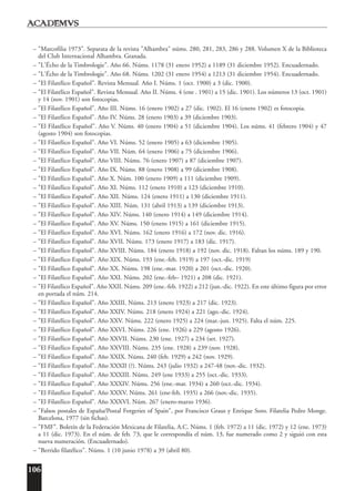 106
– "Marcofilia 1973". Separata de la revista "Alhambra" núms. 280, 281, 283, 286 y 288. Volumen X de la Biblioteca
del Club Internacional Alhambra. Granada.
– "L'Écho de la Timbrologie". Año 66. Núms. 1178 (31 enero 1952) a 1189 (31 diciembre 1952). Encuadernado.
– "L'Écho de la Timbrologie". Año 68. Núms. 1202 (31 enero 1954) a 1213 (31 diciembre 1954). Encuadernado.
– "El Filatélico Español". Revista Mensual. Año I. Núms. 1 (oct. 1900) a 3 (dic. 1900).
– "El Filatélico Español". Revista Mensual. Año II. Núms. 4 (ene . 1901) a 15 (dic. 1901). Los números 13 (oct. 1901)
y 14 (nov. 1901) son fotocopias.
– "El Filatélico Español". Año III. Núms. 16 (enero 1902) a 27 (dic. 1902). El 16 (enero 1902) es fotocopia.
– "El Filatélico Español". Año IV. Núms. 28 (enero 1903) a 39 (diciembre 1903).
– "El Filatélico Español". Año V. Núms. 40 (enero 1904) a 51 (diciembre 1904). Los núms. 41 (febrero 1904) y 47
(agosto 1904) son fotocopias.
– "El Filatélico Español". Año VI. Núms. 52 (enero 1905) a 63 (diciembre 1905).
– "El Filatélico Español". Año VII. Núm. 64 (enero 1906) a 75 (diciembre 1906).
– "El Filatélico Español". Año VIII. Núms. 76 (enero 1907) a 87 (diciembre 1907).
– "El Filatélico Español". Año IX. Núms. 88 (enero 1908) a 99 (diciembre 1908).
– "El Filatélico Español". Año X. Núm. 100 (enero 1909) a 111 (diciembre 1909).
– "El Filatélico Español". Año XI. Núms. 112 (enero 1910) a 123 (diciembre 1910).
– "El Filatélico Español". Año XII. Núms. 124 (enero 1911) a 130 (diciembre 1911).
– "El Filatélico Español". Año XIII. Núm. 131 (abril 1913) a 139 (diciembre 1913).
– "El Filatélico Español". Año XIV. Núms. 140 (enero 1914) a 149 (diciembre 1914).
– "El Filatélico Español". Año XV. Núms. 150 (enero 1915) a 161 (diciembre 1915).
– "El Filatélico Español". Año XVI. Núms. 162 (enero 1916) a 172 (nov. dic. 1916).
– "El Filatélico Español". Año XVII. Núms. 173 (enero 1917) a 183 (dic. 1917).
– "El Filatélico Español". Año XVIII. Núms. 184 (enero 1918) a 192 (nov. dic. 1918). Faltan los núms. 189 y 190.
– "El Filatélico Español". Año XIX. Núms. 193 (ene.-feb. 1919) a 197 (oct.-dic. 1919)
– "El Filatélico Español". Año XX. Núms. 198 (ene.-mar. 1920) a 201 (oct.-dic. 1920).
– "El Filatélico Español". Año XXI. Núms. 202 (ene.-feb– 1921) a 208 (dic. 1921).
– "El Filatélico Español". Año XXII. Núms. 209 (ene.-feb. 1922) a 212 (jun.-dic. 1922). En este último figura por error
en portada el núm. 214.
– "El Filatélico Español". Año XXIII. Núms. 213 (enero 1923) a 217 (dic. 1923).
– "El Filatélico Español". Año XXIV. Núms. 218 (enero 1924) a 221 (ago.-dic. 1924).
– "El Filatélico Español". Año XXV. Núms. 222 (enero 1925) a 224 (mar.-jun. 1925). Falta el núm. 225.
– "El Filatélico Español". Año XXVI. Núms. 226 (ene. 1926) a 229 (agosto 1926).
– "El Filatélico Español". Año XXVII. Núms. 230 (ene. 1927) a 234 (set. 1927).
– "El Filatélico Español". Año XXVIII. Núms. 235 (ene. 1928) a 239 (nov. 1928).
– "El Filatélico Español". Año XXIX. Núms. 240 (feb. 1929) a 242 (nov. 1929).
– "El Filatélico Español". Año XXXII (?). Núms. 243 (julio 1932) a 247-48 (nov.-dic. 1932).
– "El Filatélico Español". Año XXXIII. Núms. 249 (ene 1933) a 255 (oct.-dic. 1933).
– "El Filatélico Español". Año XXXIV. Núms. 256 (ene.-mar. 1934) a 260 (oct.-dic. 1934).
– "El Filatélico Español". Año XXXV. Núms. 261 (ene-feb. 1935) a 266 (nov.-dic. 1935).
– "El Filatélico Español". Año XXXVI. Núm. 267 (enero-marzo 1936).
– "Falsos postales de España/Postal Forgeries of Spain", por Francisco Graus y Enrique Soro. Filatelia Pedro Monge.
Barcelona, 1977 (sin fichas).
– "FMF". Boletín de la Federación Mexicana de Filatelia, A.C. Núms. 1 (feb. 1972) a 11 (dic. 1972) y 12 (ene. 1973)
a 11 (dic. 1973). En el núm. de feb. 73, que le correspondía el núm. 13, fue numerado como 2 y siguió con esta
nueva numeración. (Encuadernado).
– "Berrido filatélico". Núms. 1 (10 junio 1978) a 39 (abril 80).
 