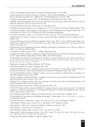 107
– "AFIN. Aste Filatiliche Internacionali". XI Vendita Italia-Spagna-Ungheria. 1979-1980.
– "Estudio postal sobre el Ejército y las guerras de España". Tomo I: Época Prefilatélica y II: Segunda mitad del siglo
XIX, por Armando Fernández-Xesta. "Militaria-85". Sociedad Filatélica de La Coruña, 1985.
– "Catálogo de Estampillas. Uruguay, 1989". Por Kobylanski-Casal. Mundus. Montevideo, 1989.
– "Philatelia". Boletín timbrológico de la Casa Francisco del Tarré. Núm. 202 (enero 1930), 203-4 (feb.-mar. 30), 205
(abril, 30), 206 (mayo, 30) y 211-13 (oct.-nov.-dic. 30).
– "Gremi de Filatelia de Barcelona". Boletín núm. 51. Junio-agosto 1987.
– "Guía del coleccionista de sellos de correos de España", por A. Tort Nicolau. Vol. III. Grupo Filatélico de Reus, 1950.
– "La Ilustración Filatélica". Revista gráfica de Información y Técnica editada por la Casa Eugenio Llach. Núm. 1 (1º
de noviembre de 1924) a 26 (1º de diciembre de 1926). Fotocopias encuadernadas.
– "La Ilustración Filatélica". Núms. 27 (1º de enero de 1927) a 69 (mayo, 1932). Fotocopias encuadernadas.
– "Unión Postal de las Américas y España. Convenio y Acuerdos firmados en Madrid el 10 de noviembre de 1931".
Madrid, 1932.
– "Circular Informativa del Grupo Filatélico de Igualada". Núms. 6 (oct. 1965), 7 (enero 1966), 8 (abril 1966), 9 (set.
1966), 10 (oct. 1966), 11 (ene. 67), 12 (feb. 68), 13 (oct. 68), 15 (feb. 69), 16 (may. 69), 17 (set. 69), 18 (dic. 69),
19 (feb. 70), 20 (dic. 70).
– "Hoja Informativa de la Delegación del Circulo Filatélico y Numismático de Barcelona". Jun. 1968, ago. 1968, oct.
1868 y nov. 1968. San Adrián de Besós.
– "IV Exposición Filatélica 'Semana Santa'". Catálogo. Sabiñánigo, 1966.
– "Catálogo de los sellos emitidos y circulados en la España Nacional desde el 18 de julio de 1936 hasta la publicación
de éste". España Filatélica. Ángel Jiménez Vilches. Bilbao, julio 1938. Fotocopia.
– "Unión Mundial San Gabriel. Sección Española". Circulares en ciclostil de la Secretaría. Dic. 1969, ene. 70, feb. 70,
abr. 70, may. 70, jun. 70, jul. 70, set. 70, oct. 70, nov. 70 dic. 70, ene. 71, feb. 71, mar. 71, abr. 71, may. 71, jun.
71, jul. 71, set. 71, nov. 71, dic. 71 y feb. 72.
– "Exposición y Congreso de Filatelia. Barcelona, 1930". Dossier.
– "II Exposición Filatélica de Galicia". Catálogo. Vigo, 1961.
– "Exposición Filatélica de Prensa". Catálogo. Contiene, entre otros, el artículo "Los matasellos 'rueda de carreta' de la
provincia de Pontevedra", del que fuera Académico Electo Manuel R. Rodríguez Germes. Vigo, 1962.
– "V Exposición Filatélica de Vigo". Catálogo. Contiene, entre otros, el artículo "El 'Packet Service" en España", por
Manuel R. Rodríguez Germes. Vigo, 1966.
– "Exposición Filatélica Nacional del Ahorro". Catálogo. Contiene, entre otros, el artículo "Concepción Arenal", del
que fuera Académico Juan de Linares. Vigo, 1967.
– "Exfigalicia-76". Catálogo. Contiene, entre otros, el artículo "Los colores en los sellos de fecha llamados Baeza", del
que fuera Académico Juan de Linares. Vigo, 1976.
– "Exposición Filatélica Tema Fauna". Relación de expositores. Vigo, 1977.
– "1953-1978". Bodas de Plata. Exposición Filatélica". Catálogo. Contiene, entre otros, los artículos "San Sebastián
ocupado en 1795 por tropas francesas" y "Un matasellos desconocido", de Manuel R. Rodríguez Germes y Juan de
Linares, respectivamente. Vigo, 1978.
– "Curso Audiovisual de Filatelia". Hosfinum. Por Pedro Montaner Giró (2º fascículo). Hospitalet, 1972.
– "Círculo Filatélico y Numismático de Hospitalet de Llobregat". Circular núms. 4, 5, 6, 7, 8, 9, 10, 11, 12, 13, 14 y
15. Hospitalet, 1965-67.
– "Hospitalet Filatélico y Numismático". Núms. 18, 19, 20, 21, 22, 23, 24 y 25. Hospitalet, 1968-69.
– "Peña Filatélica". Boletín núms. 2 (enero 1957) y 3 (diciembre 1957). Villanueva y Geltrú.
– "Peña Filatélica". Boletín de la 1ª Exposición Filatélica". Villanueva y la Geltrú, 1952.
– "Penya Filatélica". Circular. Enero 81 y febrero 81.
– "Penya Filatélica". Boletín. Núms. 6 (marzo 1973), 7 (oct. 1973) y oct. 1984.
– "Gracia Juvenil". Boletín Informativo. Núms. 1 (dic. 1971), 2 (jun. 72), 3 (dic. 72), 4 (jun. 73), 5 (abr. 74), 6 (ene.
75), 7 (abr. 76), 8 (ene. 77), 9 (jun. 78) y 10 (may. 79).
– "I Exposición Nacional de Aerofilatelia". Boletín. Zaragoza, 1949.
 