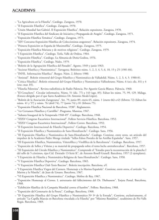 108
– "La Agricultura en la Filatelia". Catálogo. Zaragoza, 1970.
– "II Exposición Filatélica". Catálogo. Zaragoza, 1970.
– "Unión Mundial San Gabriel. II Exposición Filatélica". Relación expositores. Zaragoza, 1970.
– "II Exposición Filatélica del Sindicato de Iniciativa y Propaganda de Aragón". Catálogo. Zaragoza, 1971.
– "Exposición Filatélica Temática". Catálogo. Zaragoza, 1973.
– "XIV Concurso-Exposición Filatélica de Coleccionistas aragoneses". Relación expositores. Zaragoza, 1974.
– "Primera Exposición en España de Maximofilia". Catálogo. Zaragoza, 1975.
– "Exposición Filatélica Mariana y de motivos religiosos". Catálogo. Zaragoza, 1979.
– "I Exposición Filatélica". Catálogo. Torla, Valle de Ordesa, 1964.
– "Exposición Filatélica". Catálogo. La Almunia de Doña Godina, 1976.
– "Exposición Filatélica". Catálogo. Nules, 1979.
– "Boletín de la Agrupación Filatélica del Panadés". Agosto, 1949 y junio 1963.
– "Societat Filatèlica y Numismàtica". Tarragona. Boletines núms. 1, 2, 3, 4, 5, 6, 10, 15 y 25 (1981-84).
– "INFIL. Información Filatélica". Burgos. Núm. 2, febrero 1980.
– "Amistad". Boletín trimestral del Grupo Filatélico y Numismático de Valladolid. Núms. 1, 2, 3, 4, 5. 1980-81.
– "Crítica Filatélica". Boletín trimestral del Grupo Filatélico y Numismático Vallisoletano. Núms. 6 (oct.-dic. 81) y 4
(ene.-mar. 85).
– "Filatelia Palentina". Revista radiofónica de Radio Palencia. Por Agustín García Blanco. Palencia, 1960.
– "El Cenachero". Circular informativa. Núms. 51 (dic. 77) a 143 (ago. 85). Faltan los núms. 75, 99, 129. Málaga.
(Estuvo dirigido por el que fuera Académico Dr. Antonio Alcalá López).
– "Boletín de la Asociación Zaragozana". Set. 79, junio 89, enero 65, núms. 1 (enero 66) a 63 (febrero 72) (faltan los
núms. 41 y 57) y núms. 76 (abril 74), 77 (junio 74) y 81 (febrero 75).
– "Exposición Filatélica Nacional de Barcelona, 1930". Reglamento.
– "1er Certamen Filatélico y Cartófilo". Programa. Manresa, 1947.
– "Subasta Inaugural de la Temporada 1948-49". Catálogo. Barcelona, 1948.
– "XXXV Congreso Eucarístico Internacional". Folleto Servicio Filatélico. Barcelona, 1952.
– "XXXV Congreso Eucarístico Internacional", Folleto Correo. Barcelona, 1952.
– "II Exposición Internacional de Filatelia Deportiva". Catálogo. Barcelona, 1954.
– "II Exposición Filatélica y Numismática de Sans-Hostafranchs". Catálogo. Sans, 1956.
– "III Exposición Filatélica y Numismática de Sans-Hostafranchs". Catálogo. Contiene, entre otros, un artículo del
impulsor de la Academia Pedro Monge titulado "Sellos Falsos Postales de las Antillas Españolas". Sans, 1957.
– "III Exposición Filatélica, Numismática, Viñetofílica y Vitolfílica de la Barceloneta". Catálogo. Barcelona, 1957.
– "Exposición de Sellos y Viñetas y su material de propaganda sobre el tema lucha antituberculosa". Barcelona, 1957.
– "XI Exposición del Círculo Filatélico y Numismático". Comprende el "Estudio para la reconstrucción de la plancha I
del sello de 5 céntimos, tipo Cid. Dentado 13-Serie K", de Antonio Rosell Granell. Barcelona, 1957 (2 ejemplares).
– "I Exposición de Filatelia y Numismática Religiosa de Sans-Hostafranchs". Catálogo. Sans, 1958.
– "V Exposición Filatélica Deportiva". Catálogo. Barcelona, 1965.
– "V Exposición Filatélica Club Tenis Barcino". Boletín inscripción. Barcelona, s/f.
– "I Exposición Filatélica Virgen del Carmen. Homenaje a la Marina Española". Contiene, entre otros, el artículo "La
Marina y la Filatelia", de Juan de Linares. Barcelona, 1967.
– "VI Exposición Filatélica y Numismática". Catálogo. Molins de Rey, 1967.
– "Exposición Homenaje al Correo. L aniversario del fallecimiento del Dr. Thebussem". Tarjeta Postal. Barcelona,
1968.
– "Exhibición filatélica de la Campaña Mundial contra el hambre". Folleto. Barcelona, 1968.
– "Exposición del Centenario de la Peseta". Catálogo. Barcelona, 1968.
– "IIª Exposición Filatélica del Grupo Filatélico y Numismático Nª Sª de la Estrada". Contiene, exclusivamente, el
artículo "La Capilla Marcús en Barcelona vinculada a la Filatelia" por "Máximo Bandeleta", seudónimo de Pío Valls
Regás. Barcelona, 1969.
 